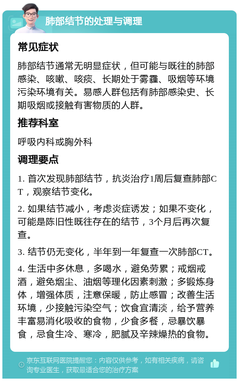 肺部结节的处理与调理 常见症状 肺部结节通常无明显症状，但可能与既往的肺部感染、咳嗽、咳痰、长期处于雾霾、吸烟等环境污染环境有关。易感人群包括有肺部感染史、长期吸烟或接触有害物质的人群。 推荐科室 呼吸内科或胸外科 调理要点 1. 首次发现肺部结节，抗炎治疗1周后复查肺部CT，观察结节变化。 2. 如果结节减小，考虑炎症诱发；如果不变化，可能是陈旧性既往存在的结节，3个月后再次复查。 3. 结节仍无变化，半年到一年复查一次肺部CT。 4. 生活中多休息，多喝水，避免劳累；戒烟戒酒，避免烟尘、油烟等理化因素刺激；多锻炼身体，增强体质，注意保暖，防止感冒；改善生活环境，少接触污染空气；饮食宜清淡，给予营养丰富易消化吸收的食物，少食多餐，忌暴饮暴食，忌食生冷、寒冷，肥腻及辛辣燥热的食物。