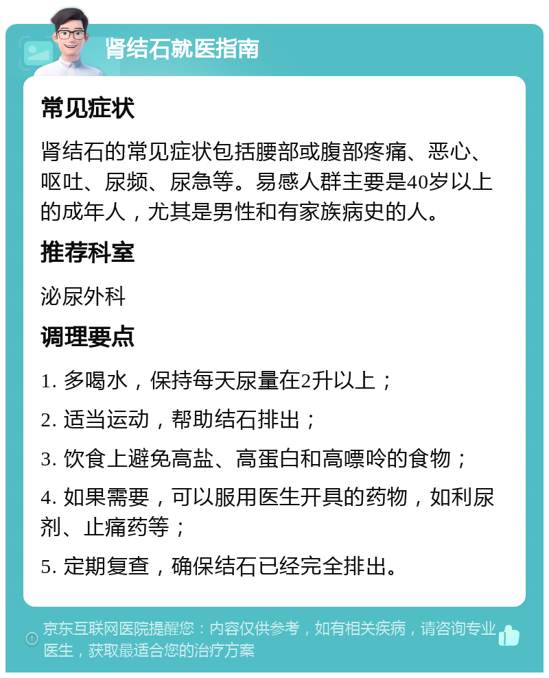 肾结石就医指南 常见症状 肾结石的常见症状包括腰部或腹部疼痛、恶心、呕吐、尿频、尿急等。易感人群主要是40岁以上的成年人，尤其是男性和有家族病史的人。 推荐科室 泌尿外科 调理要点 1. 多喝水，保持每天尿量在2升以上； 2. 适当运动，帮助结石排出； 3. 饮食上避免高盐、高蛋白和高嘌呤的食物； 4. 如果需要，可以服用医生开具的药物，如利尿剂、止痛药等； 5. 定期复查，确保结石已经完全排出。