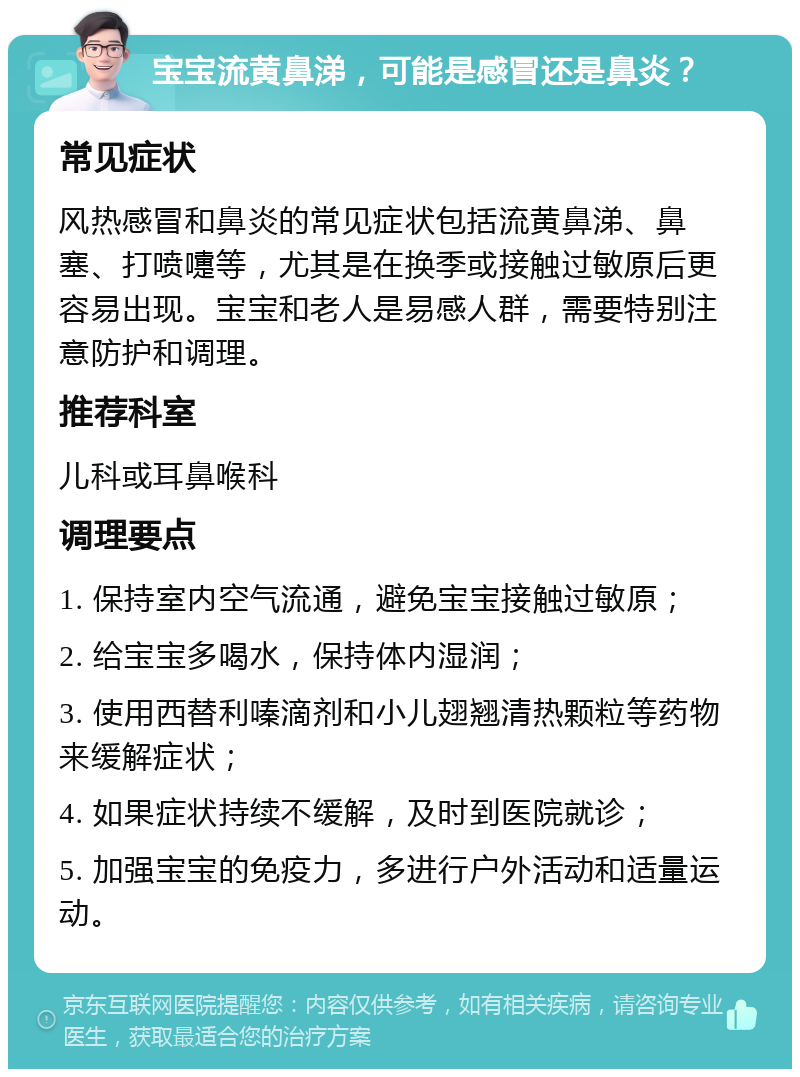 宝宝流黄鼻涕，可能是感冒还是鼻炎？ 常见症状 风热感冒和鼻炎的常见症状包括流黄鼻涕、鼻塞、打喷嚏等，尤其是在换季或接触过敏原后更容易出现。宝宝和老人是易感人群，需要特别注意防护和调理。 推荐科室 儿科或耳鼻喉科 调理要点 1. 保持室内空气流通，避免宝宝接触过敏原； 2. 给宝宝多喝水，保持体内湿润； 3. 使用西替利嗪滴剂和小儿翅翘清热颗粒等药物来缓解症状； 4. 如果症状持续不缓解，及时到医院就诊； 5. 加强宝宝的免疫力，多进行户外活动和适量运动。