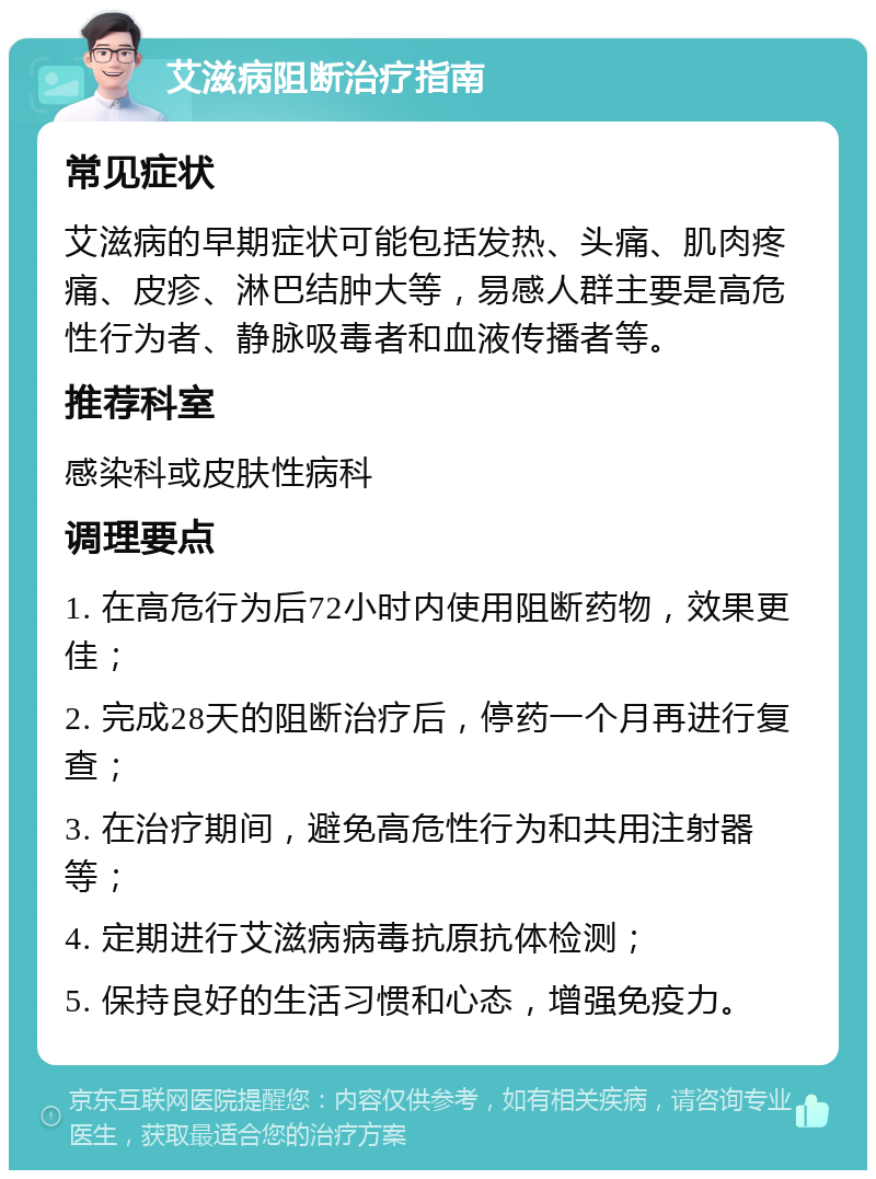 艾滋病阻断治疗指南 常见症状 艾滋病的早期症状可能包括发热、头痛、肌肉疼痛、皮疹、淋巴结肿大等，易感人群主要是高危性行为者、静脉吸毒者和血液传播者等。 推荐科室 感染科或皮肤性病科 调理要点 1. 在高危行为后72小时内使用阻断药物，效果更佳； 2. 完成28天的阻断治疗后，停药一个月再进行复查； 3. 在治疗期间，避免高危性行为和共用注射器等； 4. 定期进行艾滋病病毒抗原抗体检测； 5. 保持良好的生活习惯和心态，增强免疫力。