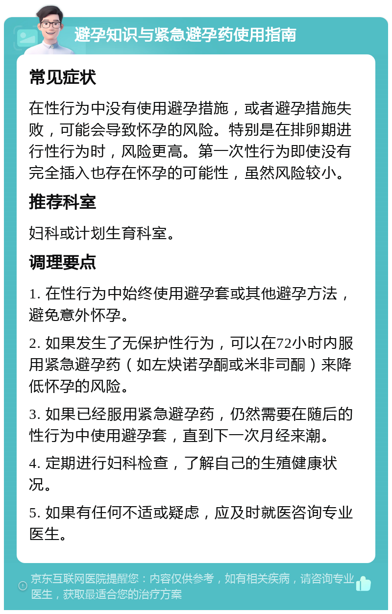 避孕知识与紧急避孕药使用指南 常见症状 在性行为中没有使用避孕措施，或者避孕措施失败，可能会导致怀孕的风险。特别是在排卵期进行性行为时，风险更高。第一次性行为即使没有完全插入也存在怀孕的可能性，虽然风险较小。 推荐科室 妇科或计划生育科室。 调理要点 1. 在性行为中始终使用避孕套或其他避孕方法，避免意外怀孕。 2. 如果发生了无保护性行为，可以在72小时内服用紧急避孕药（如左炔诺孕酮或米非司酮）来降低怀孕的风险。 3. 如果已经服用紧急避孕药，仍然需要在随后的性行为中使用避孕套，直到下一次月经来潮。 4. 定期进行妇科检查，了解自己的生殖健康状况。 5. 如果有任何不适或疑虑，应及时就医咨询专业医生。