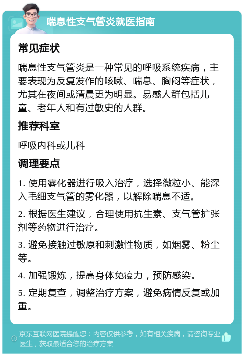 喘息性支气管炎就医指南 常见症状 喘息性支气管炎是一种常见的呼吸系统疾病，主要表现为反复发作的咳嗽、喘息、胸闷等症状，尤其在夜间或清晨更为明显。易感人群包括儿童、老年人和有过敏史的人群。 推荐科室 呼吸内科或儿科 调理要点 1. 使用雾化器进行吸入治疗，选择微粒小、能深入毛细支气管的雾化器，以解除喘息不适。 2. 根据医生建议，合理使用抗生素、支气管扩张剂等药物进行治疗。 3. 避免接触过敏原和刺激性物质，如烟雾、粉尘等。 4. 加强锻炼，提高身体免疫力，预防感染。 5. 定期复查，调整治疗方案，避免病情反复或加重。