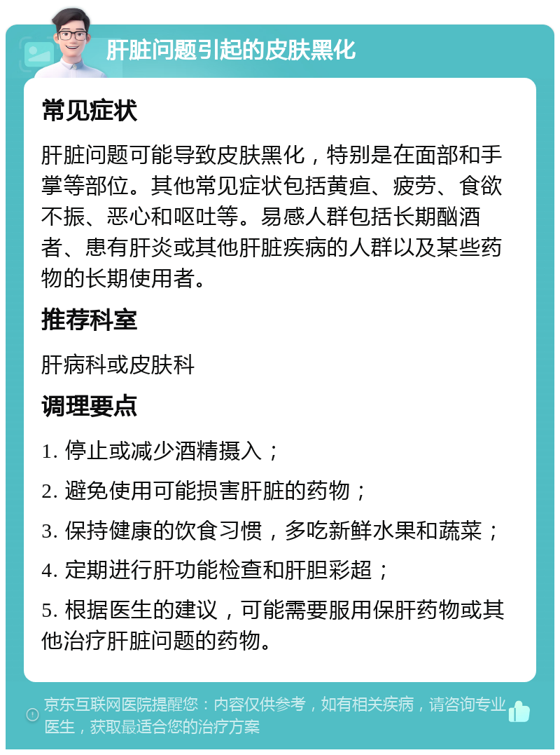 肝脏问题引起的皮肤黑化 常见症状 肝脏问题可能导致皮肤黑化，特别是在面部和手掌等部位。其他常见症状包括黄疸、疲劳、食欲不振、恶心和呕吐等。易感人群包括长期酗酒者、患有肝炎或其他肝脏疾病的人群以及某些药物的长期使用者。 推荐科室 肝病科或皮肤科 调理要点 1. 停止或减少酒精摄入； 2. 避免使用可能损害肝脏的药物； 3. 保持健康的饮食习惯，多吃新鲜水果和蔬菜； 4. 定期进行肝功能检查和肝胆彩超； 5. 根据医生的建议，可能需要服用保肝药物或其他治疗肝脏问题的药物。