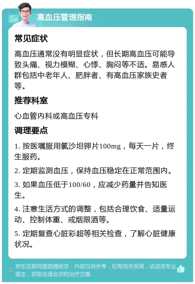 高血压管理指南 常见症状 高血压通常没有明显症状，但长期高血压可能导致头痛、视力模糊、心悸、胸闷等不适。易感人群包括中老年人、肥胖者、有高血压家族史者等。 推荐科室 心血管内科或高血压专科 调理要点 1. 按医嘱服用氯沙坦钾片100mg，每天一片，终生服药。 2. 定期监测血压，保持血压稳定在正常范围内。 3. 如果血压低于100/60，应减少药量并告知医生。 4. 注意生活方式的调整，包括合理饮食、适量运动、控制体重、戒烟限酒等。 5. 定期复查心脏彩超等相关检查，了解心脏健康状况。