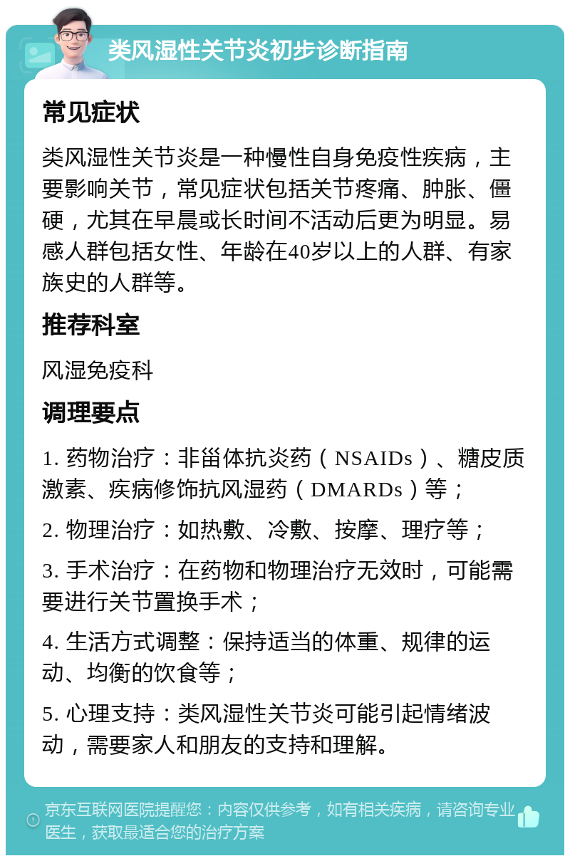 类风湿性关节炎初步诊断指南 常见症状 类风湿性关节炎是一种慢性自身免疫性疾病，主要影响关节，常见症状包括关节疼痛、肿胀、僵硬，尤其在早晨或长时间不活动后更为明显。易感人群包括女性、年龄在40岁以上的人群、有家族史的人群等。 推荐科室 风湿免疫科 调理要点 1. 药物治疗：非甾体抗炎药（NSAIDs）、糖皮质激素、疾病修饰抗风湿药（DMARDs）等； 2. 物理治疗：如热敷、冷敷、按摩、理疗等； 3. 手术治疗：在药物和物理治疗无效时，可能需要进行关节置换手术； 4. 生活方式调整：保持适当的体重、规律的运动、均衡的饮食等； 5. 心理支持：类风湿性关节炎可能引起情绪波动，需要家人和朋友的支持和理解。