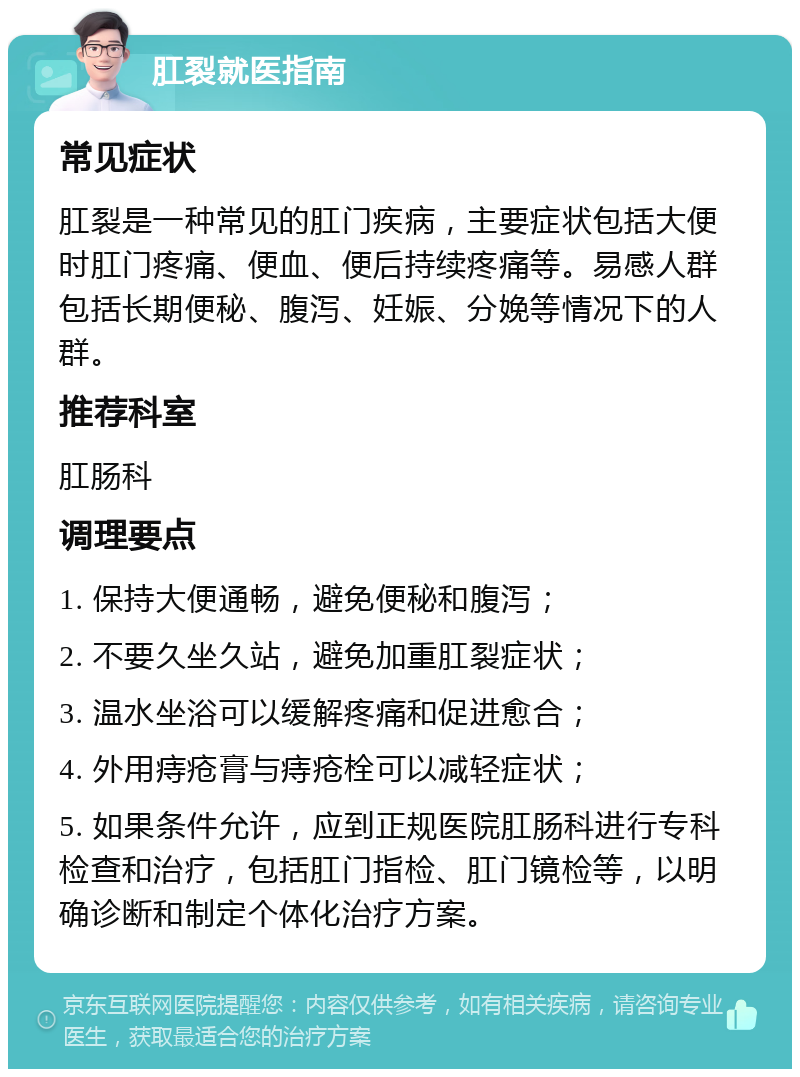 肛裂就医指南 常见症状 肛裂是一种常见的肛门疾病，主要症状包括大便时肛门疼痛、便血、便后持续疼痛等。易感人群包括长期便秘、腹泻、妊娠、分娩等情况下的人群。 推荐科室 肛肠科 调理要点 1. 保持大便通畅，避免便秘和腹泻； 2. 不要久坐久站，避免加重肛裂症状； 3. 温水坐浴可以缓解疼痛和促进愈合； 4. 外用痔疮膏与痔疮栓可以减轻症状； 5. 如果条件允许，应到正规医院肛肠科进行专科检查和治疗，包括肛门指检、肛门镜检等，以明确诊断和制定个体化治疗方案。