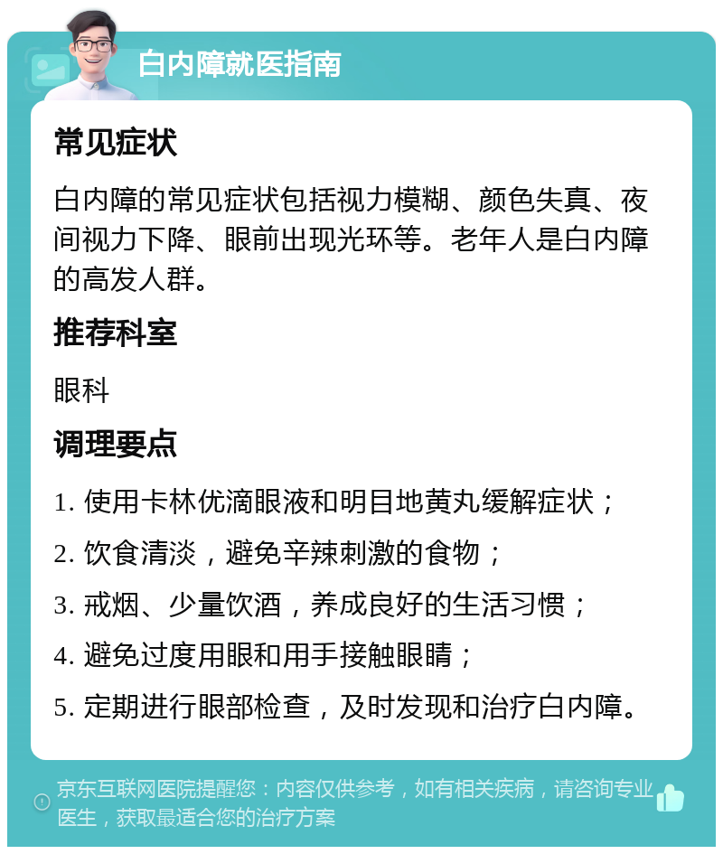 白内障就医指南 常见症状 白内障的常见症状包括视力模糊、颜色失真、夜间视力下降、眼前出现光环等。老年人是白内障的高发人群。 推荐科室 眼科 调理要点 1. 使用卡林优滴眼液和明目地黄丸缓解症状； 2. 饮食清淡，避免辛辣刺激的食物； 3. 戒烟、少量饮酒，养成良好的生活习惯； 4. 避免过度用眼和用手接触眼睛； 5. 定期进行眼部检查，及时发现和治疗白内障。