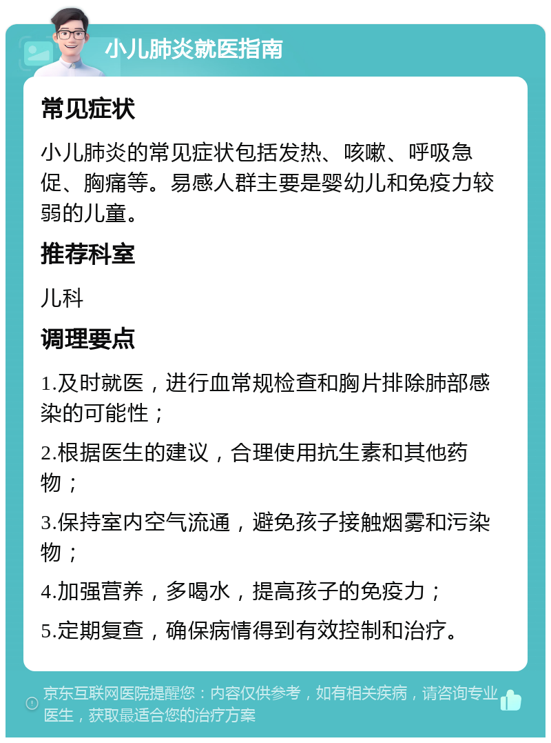 小儿肺炎就医指南 常见症状 小儿肺炎的常见症状包括发热、咳嗽、呼吸急促、胸痛等。易感人群主要是婴幼儿和免疫力较弱的儿童。 推荐科室 儿科 调理要点 1.及时就医，进行血常规检查和胸片排除肺部感染的可能性； 2.根据医生的建议，合理使用抗生素和其他药物； 3.保持室内空气流通，避免孩子接触烟雾和污染物； 4.加强营养，多喝水，提高孩子的免疫力； 5.定期复查，确保病情得到有效控制和治疗。