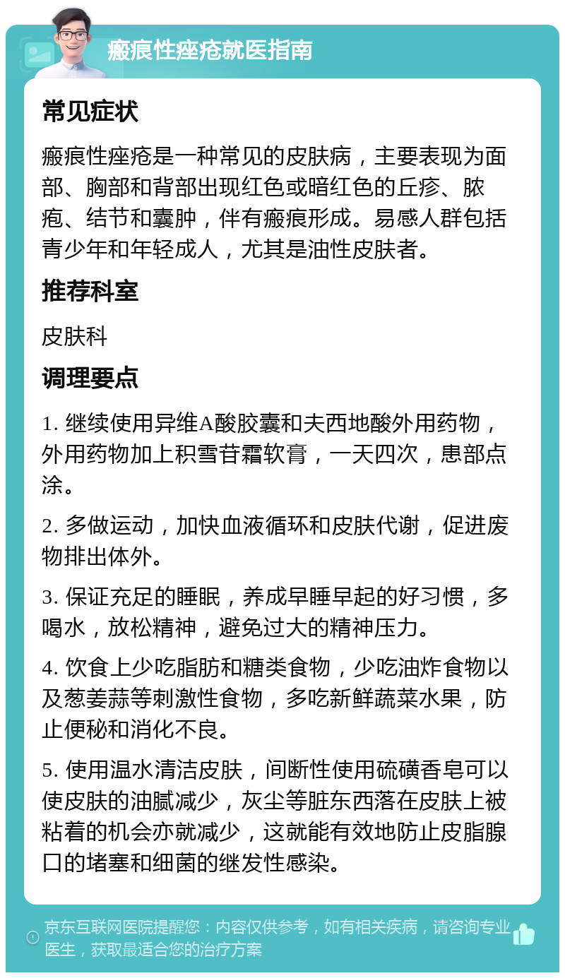 瘢痕性痤疮就医指南 常见症状 瘢痕性痤疮是一种常见的皮肤病，主要表现为面部、胸部和背部出现红色或暗红色的丘疹、脓疱、结节和囊肿，伴有瘢痕形成。易感人群包括青少年和年轻成人，尤其是油性皮肤者。 推荐科室 皮肤科 调理要点 1. 继续使用异维A酸胶囊和夫西地酸外用药物，外用药物加上积雪苷霜软膏，一天四次，患部点涂。 2. 多做运动，加快血液循环和皮肤代谢，促进废物排出体外。 3. 保证充足的睡眠，养成早睡早起的好习惯，多喝水，放松精神，避免过大的精神压力。 4. 饮食上少吃脂肪和糖类食物，少吃油炸食物以及葱姜蒜等刺激性食物，多吃新鲜蔬菜水果，防止便秘和消化不良。 5. 使用温水清洁皮肤，间断性使用硫磺香皂可以使皮肤的油腻减少，灰尘等脏东西落在皮肤上被粘着的机会亦就减少，这就能有效地防止皮脂腺口的堵塞和细菌的继发性感染。