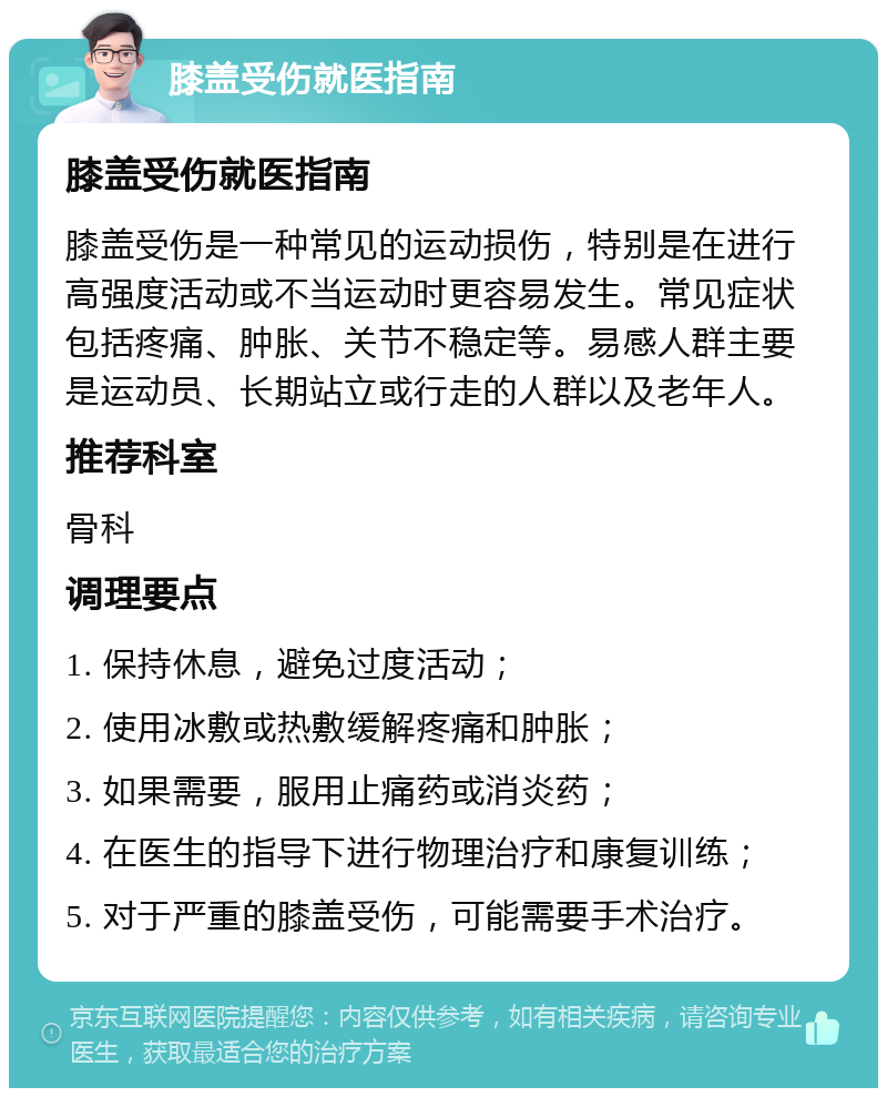 膝盖受伤就医指南 膝盖受伤就医指南 膝盖受伤是一种常见的运动损伤，特别是在进行高强度活动或不当运动时更容易发生。常见症状包括疼痛、肿胀、关节不稳定等。易感人群主要是运动员、长期站立或行走的人群以及老年人。 推荐科室 骨科 调理要点 1. 保持休息，避免过度活动； 2. 使用冰敷或热敷缓解疼痛和肿胀； 3. 如果需要，服用止痛药或消炎药； 4. 在医生的指导下进行物理治疗和康复训练； 5. 对于严重的膝盖受伤，可能需要手术治疗。