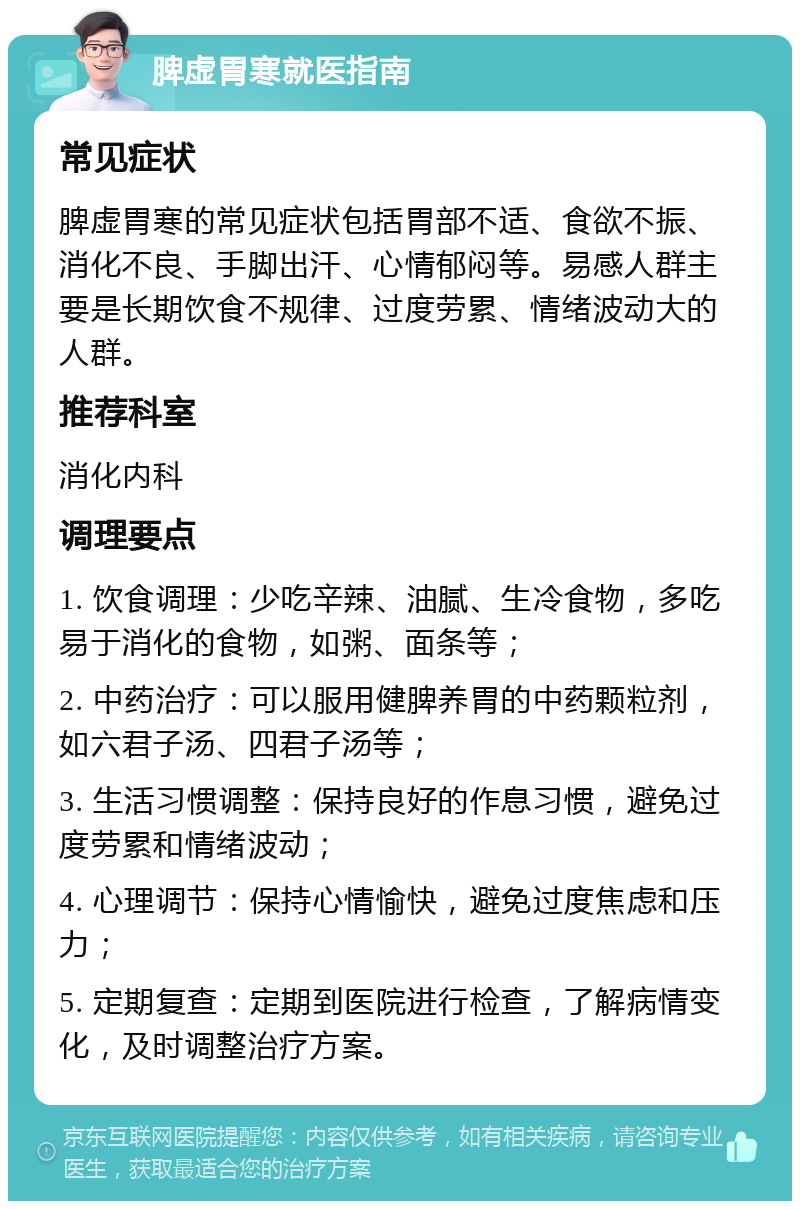 脾虚胃寒就医指南 常见症状 脾虚胃寒的常见症状包括胃部不适、食欲不振、消化不良、手脚出汗、心情郁闷等。易感人群主要是长期饮食不规律、过度劳累、情绪波动大的人群。 推荐科室 消化内科 调理要点 1. 饮食调理：少吃辛辣、油腻、生冷食物，多吃易于消化的食物，如粥、面条等； 2. 中药治疗：可以服用健脾养胃的中药颗粒剂，如六君子汤、四君子汤等； 3. 生活习惯调整：保持良好的作息习惯，避免过度劳累和情绪波动； 4. 心理调节：保持心情愉快，避免过度焦虑和压力； 5. 定期复查：定期到医院进行检查，了解病情变化，及时调整治疗方案。