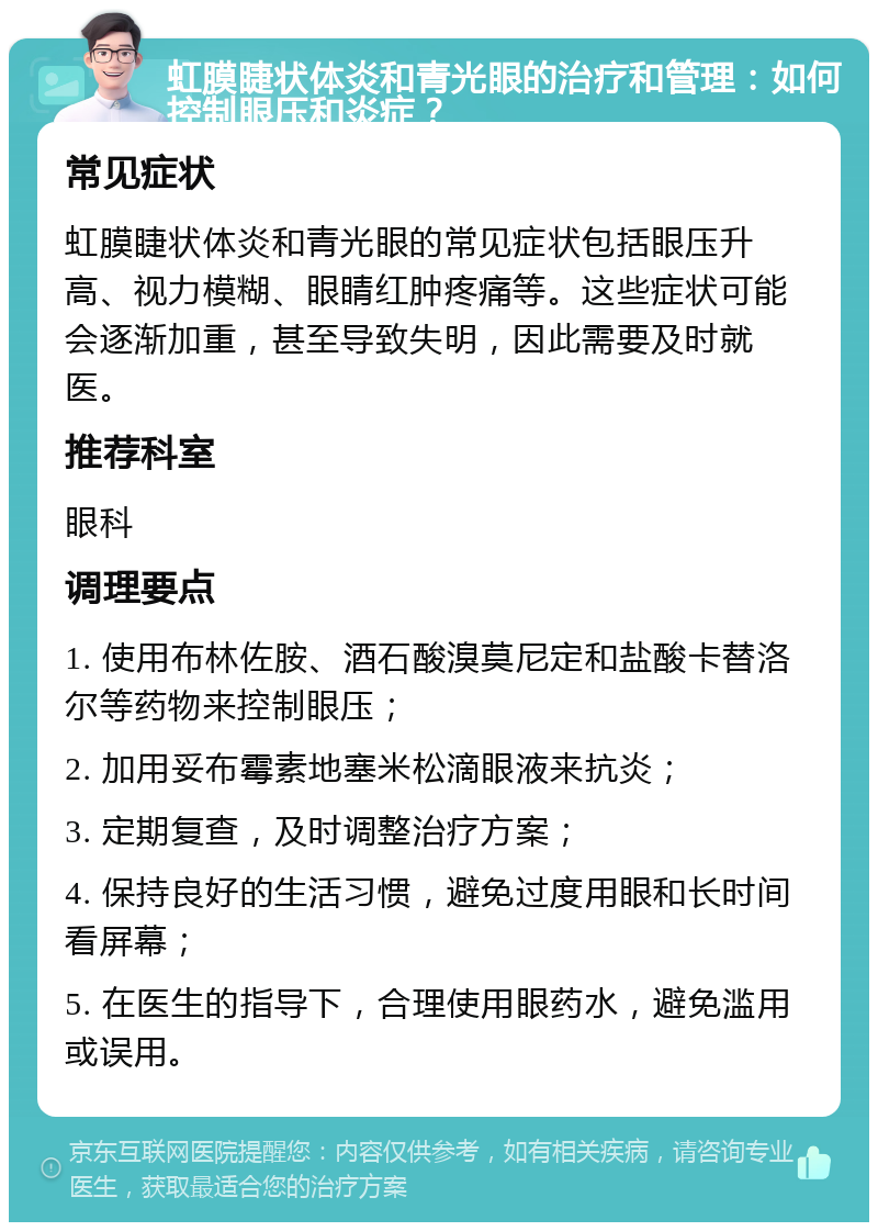 虹膜睫状体炎和青光眼的治疗和管理：如何控制眼压和炎症？ 常见症状 虹膜睫状体炎和青光眼的常见症状包括眼压升高、视力模糊、眼睛红肿疼痛等。这些症状可能会逐渐加重，甚至导致失明，因此需要及时就医。 推荐科室 眼科 调理要点 1. 使用布林佐胺、酒石酸溴莫尼定和盐酸卡替洛尔等药物来控制眼压； 2. 加用妥布霉素地塞米松滴眼液来抗炎； 3. 定期复查，及时调整治疗方案； 4. 保持良好的生活习惯，避免过度用眼和长时间看屏幕； 5. 在医生的指导下，合理使用眼药水，避免滥用或误用。