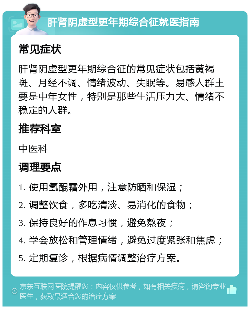 肝肾阴虚型更年期综合征就医指南 常见症状 肝肾阴虚型更年期综合征的常见症状包括黄褐斑、月经不调、情绪波动、失眠等。易感人群主要是中年女性，特别是那些生活压力大、情绪不稳定的人群。 推荐科室 中医科 调理要点 1. 使用氢醌霜外用，注意防晒和保湿； 2. 调整饮食，多吃清淡、易消化的食物； 3. 保持良好的作息习惯，避免熬夜； 4. 学会放松和管理情绪，避免过度紧张和焦虑； 5. 定期复诊，根据病情调整治疗方案。