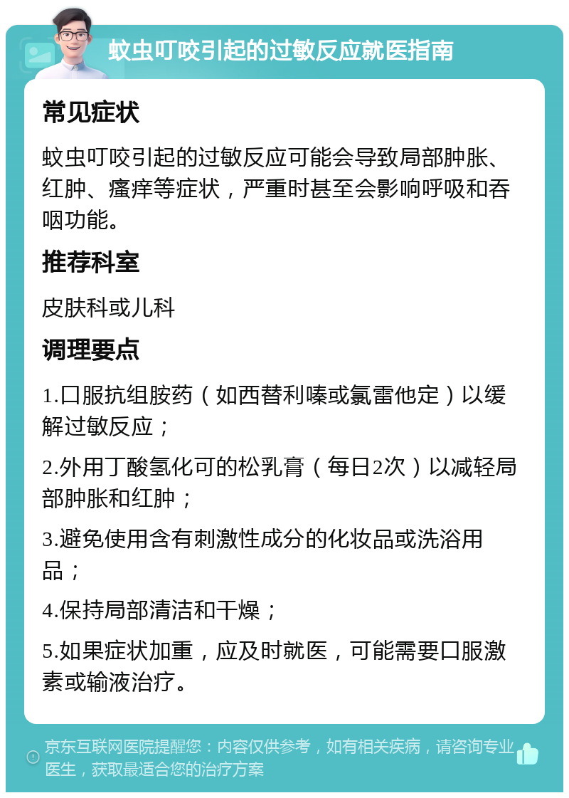 蚊虫叮咬引起的过敏反应就医指南 常见症状 蚊虫叮咬引起的过敏反应可能会导致局部肿胀、红肿、瘙痒等症状，严重时甚至会影响呼吸和吞咽功能。 推荐科室 皮肤科或儿科 调理要点 1.口服抗组胺药（如西替利嗪或氯雷他定）以缓解过敏反应； 2.外用丁酸氢化可的松乳膏（每日2次）以减轻局部肿胀和红肿； 3.避免使用含有刺激性成分的化妆品或洗浴用品； 4.保持局部清洁和干燥； 5.如果症状加重，应及时就医，可能需要口服激素或输液治疗。