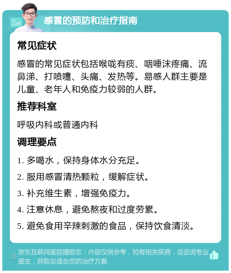 感冒的预防和治疗指南 常见症状 感冒的常见症状包括喉咙有痰、咽唾沫疼痛、流鼻涕、打喷嚏、头痛、发热等。易感人群主要是儿童、老年人和免疫力较弱的人群。 推荐科室 呼吸内科或普通内科 调理要点 1. 多喝水，保持身体水分充足。 2. 服用感冒清热颗粒，缓解症状。 3. 补充维生素，增强免疫力。 4. 注意休息，避免熬夜和过度劳累。 5. 避免食用辛辣刺激的食品，保持饮食清淡。