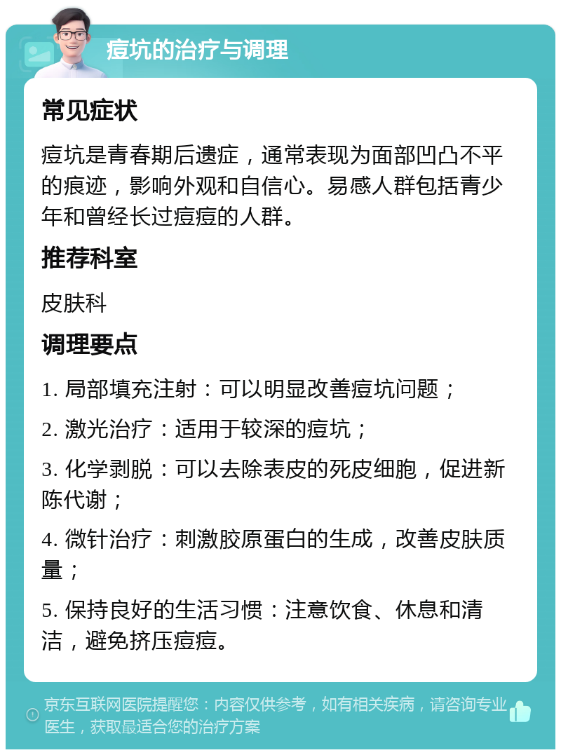 痘坑的治疗与调理 常见症状 痘坑是青春期后遗症，通常表现为面部凹凸不平的痕迹，影响外观和自信心。易感人群包括青少年和曾经长过痘痘的人群。 推荐科室 皮肤科 调理要点 1. 局部填充注射：可以明显改善痘坑问题； 2. 激光治疗：适用于较深的痘坑； 3. 化学剥脱：可以去除表皮的死皮细胞，促进新陈代谢； 4. 微针治疗：刺激胶原蛋白的生成，改善皮肤质量； 5. 保持良好的生活习惯：注意饮食、休息和清洁，避免挤压痘痘。