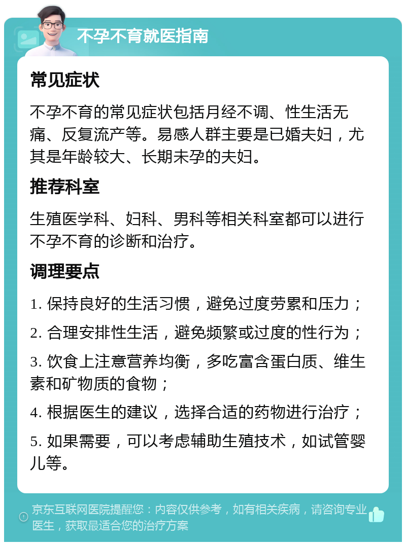 不孕不育就医指南 常见症状 不孕不育的常见症状包括月经不调、性生活无痛、反复流产等。易感人群主要是已婚夫妇，尤其是年龄较大、长期未孕的夫妇。 推荐科室 生殖医学科、妇科、男科等相关科室都可以进行不孕不育的诊断和治疗。 调理要点 1. 保持良好的生活习惯，避免过度劳累和压力； 2. 合理安排性生活，避免频繁或过度的性行为； 3. 饮食上注意营养均衡，多吃富含蛋白质、维生素和矿物质的食物； 4. 根据医生的建议，选择合适的药物进行治疗； 5. 如果需要，可以考虑辅助生殖技术，如试管婴儿等。