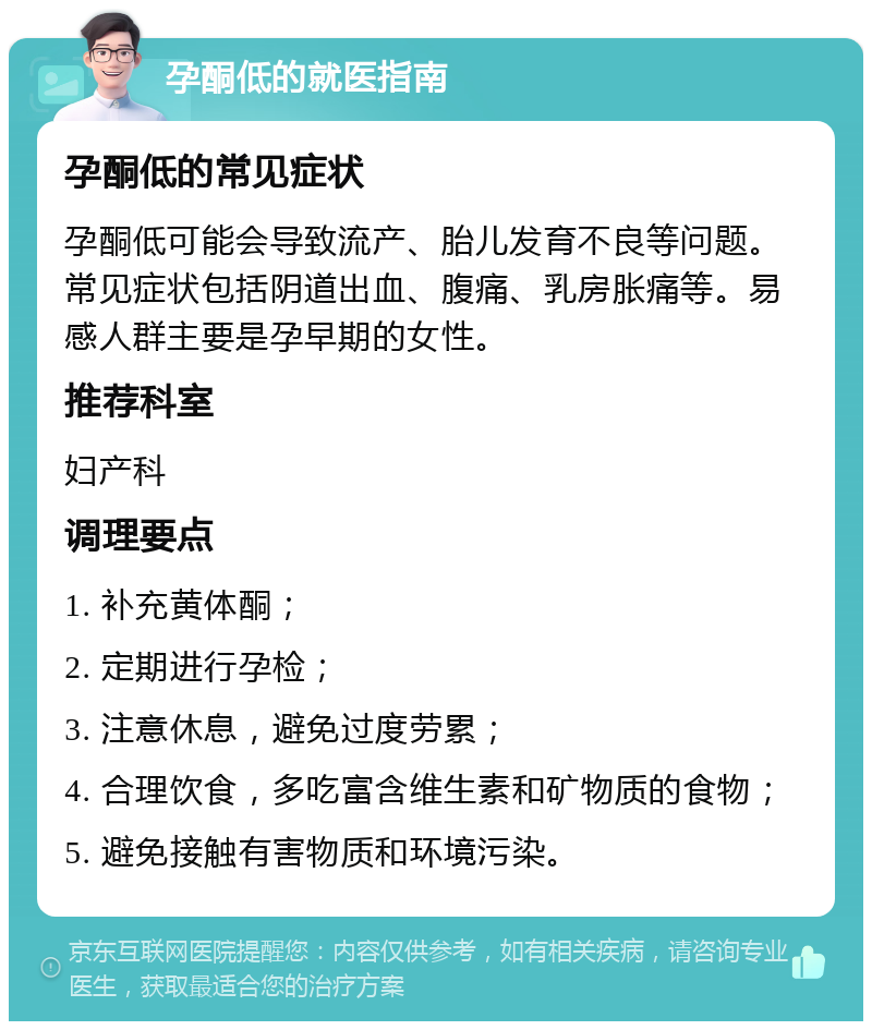 孕酮低的就医指南 孕酮低的常见症状 孕酮低可能会导致流产、胎儿发育不良等问题。常见症状包括阴道出血、腹痛、乳房胀痛等。易感人群主要是孕早期的女性。 推荐科室 妇产科 调理要点 1. 补充黄体酮； 2. 定期进行孕检； 3. 注意休息，避免过度劳累； 4. 合理饮食，多吃富含维生素和矿物质的食物； 5. 避免接触有害物质和环境污染。