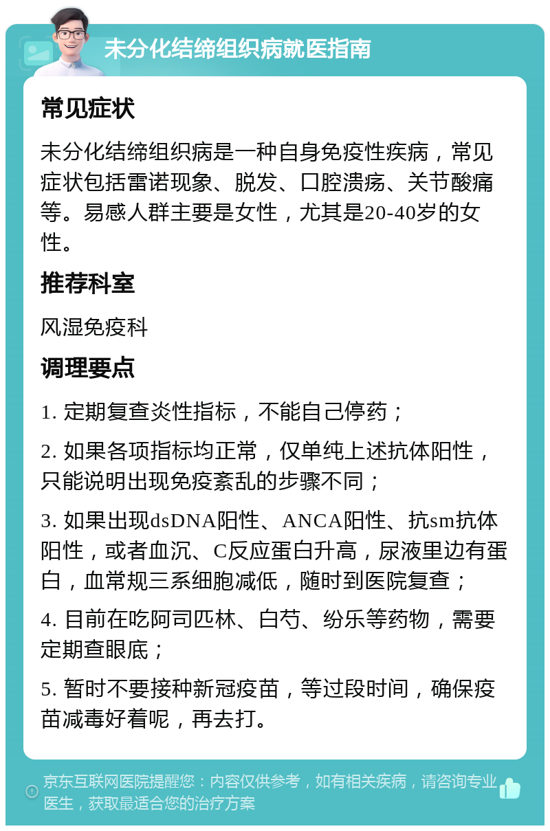 未分化结缔组织病就医指南 常见症状 未分化结缔组织病是一种自身免疫性疾病，常见症状包括雷诺现象、脱发、口腔溃疡、关节酸痛等。易感人群主要是女性，尤其是20-40岁的女性。 推荐科室 风湿免疫科 调理要点 1. 定期复查炎性指标，不能自己停药； 2. 如果各项指标均正常，仅单纯上述抗体阳性，只能说明出现免疫紊乱的步骤不同； 3. 如果出现dsDNA阳性、ANCA阳性、抗sm抗体阳性，或者血沉、C反应蛋白升高，尿液里边有蛋白，血常规三系细胞减低，随时到医院复查； 4. 目前在吃阿司匹林、白芍、纷乐等药物，需要定期查眼底； 5. 暂时不要接种新冠疫苗，等过段时间，确保疫苗减毒好着呢，再去打。