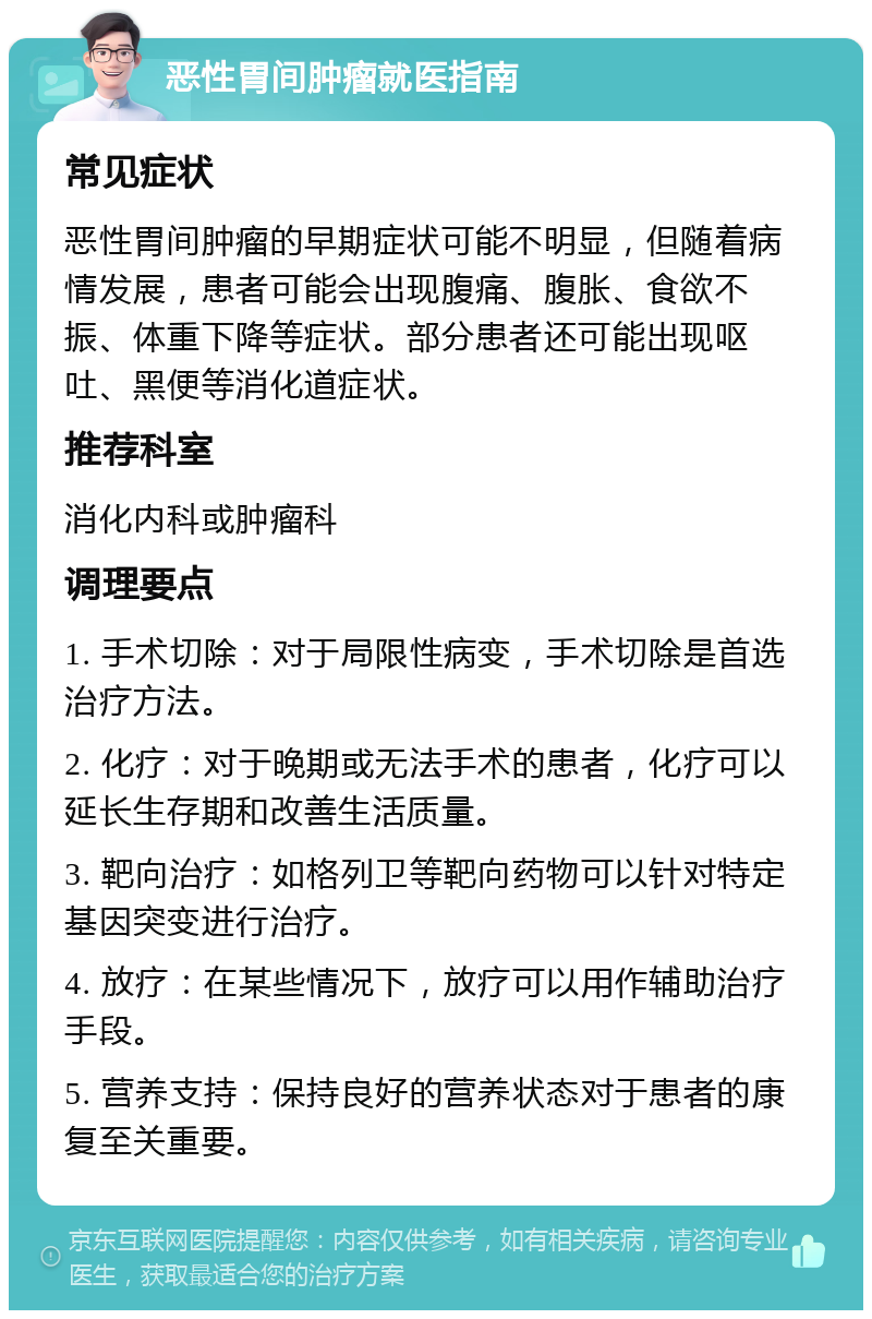 恶性胃间肿瘤就医指南 常见症状 恶性胃间肿瘤的早期症状可能不明显，但随着病情发展，患者可能会出现腹痛、腹胀、食欲不振、体重下降等症状。部分患者还可能出现呕吐、黑便等消化道症状。 推荐科室 消化内科或肿瘤科 调理要点 1. 手术切除：对于局限性病变，手术切除是首选治疗方法。 2. 化疗：对于晚期或无法手术的患者，化疗可以延长生存期和改善生活质量。 3. 靶向治疗：如格列卫等靶向药物可以针对特定基因突变进行治疗。 4. 放疗：在某些情况下，放疗可以用作辅助治疗手段。 5. 营养支持：保持良好的营养状态对于患者的康复至关重要。