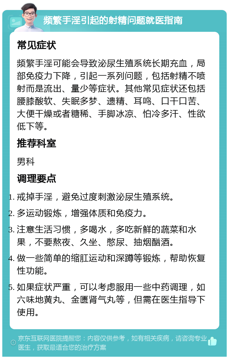 频繁手淫引起的射精问题就医指南 常见症状 频繁手淫可能会导致泌尿生殖系统长期充血，局部免疫力下降，引起一系列问题，包括射精不喷射而是流出、量少等症状。其他常见症状还包括腰膝酸软、失眠多梦、遗精、耳鸣、口干口苦、大便干燥或者糖稀、手脚冰凉、怕冷多汗、性欲低下等。 推荐科室 男科 调理要点 戒掉手淫，避免过度刺激泌尿生殖系统。 多运动锻炼，增强体质和免疫力。 注意生活习惯，多喝水，多吃新鲜的蔬菜和水果，不要熬夜、久坐、憋尿、抽烟酗酒。 做一些简单的缩肛运动和深蹲等锻炼，帮助恢复性功能。 如果症状严重，可以考虑服用一些中药调理，如六味地黄丸、金匮肾气丸等，但需在医生指导下使用。