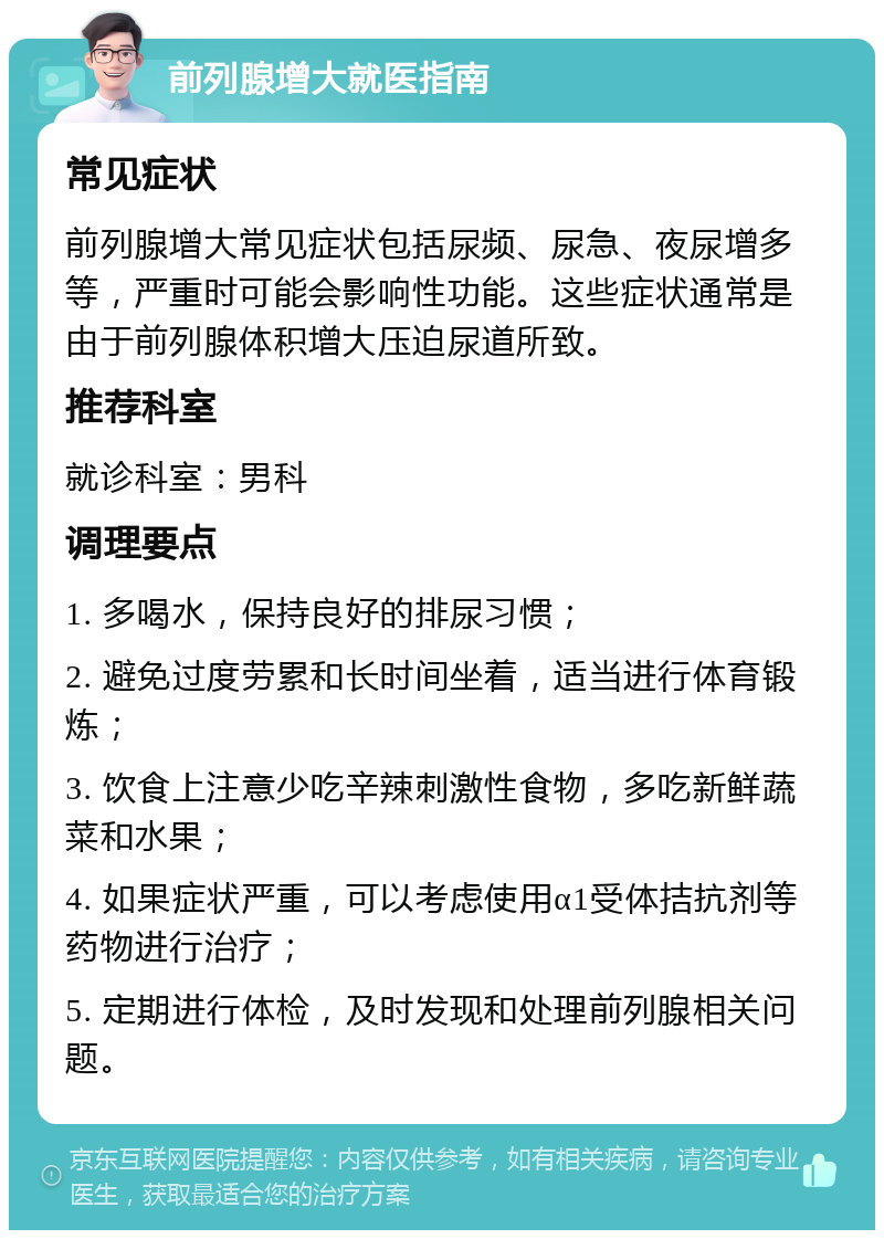 前列腺增大就医指南 常见症状 前列腺增大常见症状包括尿频、尿急、夜尿增多等，严重时可能会影响性功能。这些症状通常是由于前列腺体积增大压迫尿道所致。 推荐科室 就诊科室：男科 调理要点 1. 多喝水，保持良好的排尿习惯； 2. 避免过度劳累和长时间坐着，适当进行体育锻炼； 3. 饮食上注意少吃辛辣刺激性食物，多吃新鲜蔬菜和水果； 4. 如果症状严重，可以考虑使用α1受体拮抗剂等药物进行治疗； 5. 定期进行体检，及时发现和处理前列腺相关问题。