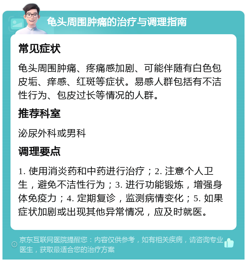 龟头周围肿痛的治疗与调理指南 常见症状 龟头周围肿痛、疼痛感加剧、可能伴随有白色包皮垢、痒感、红斑等症状。易感人群包括有不洁性行为、包皮过长等情况的人群。 推荐科室 泌尿外科或男科 调理要点 1. 使用消炎药和中药进行治疗；2. 注意个人卫生，避免不洁性行为；3. 进行功能锻炼，增强身体免疫力；4. 定期复诊，监测病情变化；5. 如果症状加剧或出现其他异常情况，应及时就医。