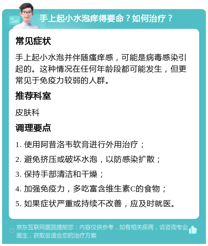 手上起小水泡痒得要命？如何治疗？ 常见症状 手上起小水泡并伴随瘙痒感，可能是病毒感染引起的。这种情况在任何年龄段都可能发生，但更常见于免疫力较弱的人群。 推荐科室 皮肤科 调理要点 1. 使用阿昔洛韦软膏进行外用治疗； 2. 避免挤压或破坏水泡，以防感染扩散； 3. 保持手部清洁和干燥； 4. 加强免疫力，多吃富含维生素C的食物； 5. 如果症状严重或持续不改善，应及时就医。