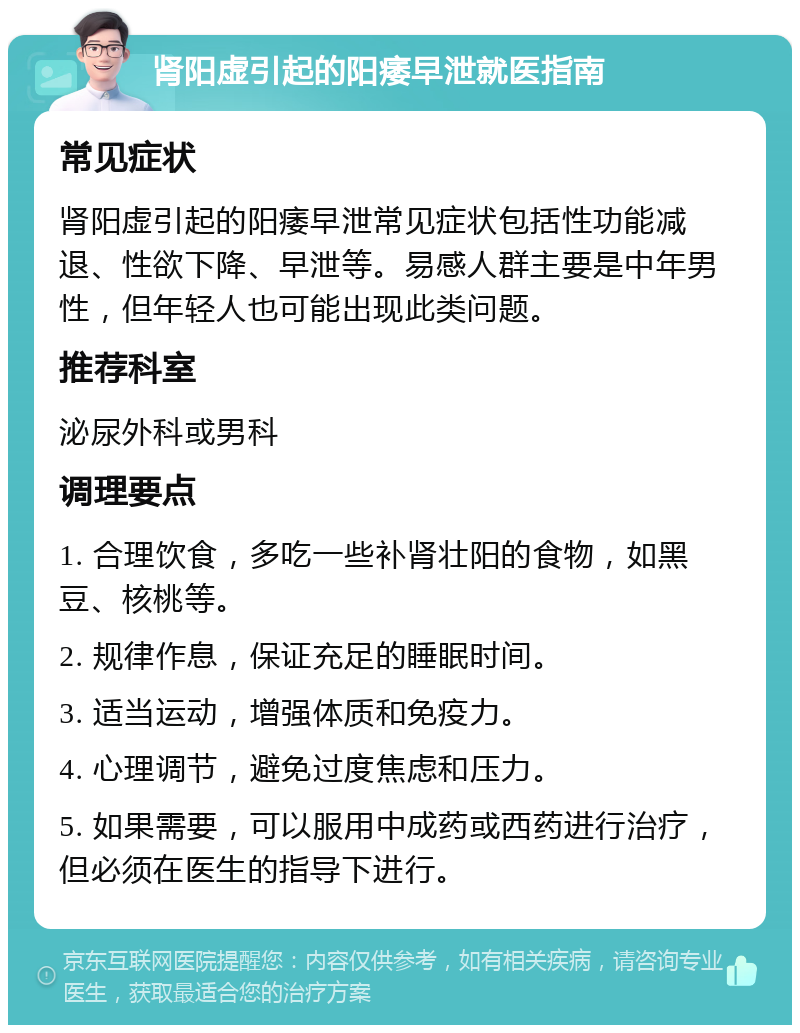 肾阳虚引起的阳痿早泄就医指南 常见症状 肾阳虚引起的阳痿早泄常见症状包括性功能减退、性欲下降、早泄等。易感人群主要是中年男性，但年轻人也可能出现此类问题。 推荐科室 泌尿外科或男科 调理要点 1. 合理饮食，多吃一些补肾壮阳的食物，如黑豆、核桃等。 2. 规律作息，保证充足的睡眠时间。 3. 适当运动，增强体质和免疫力。 4. 心理调节，避免过度焦虑和压力。 5. 如果需要，可以服用中成药或西药进行治疗，但必须在医生的指导下进行。