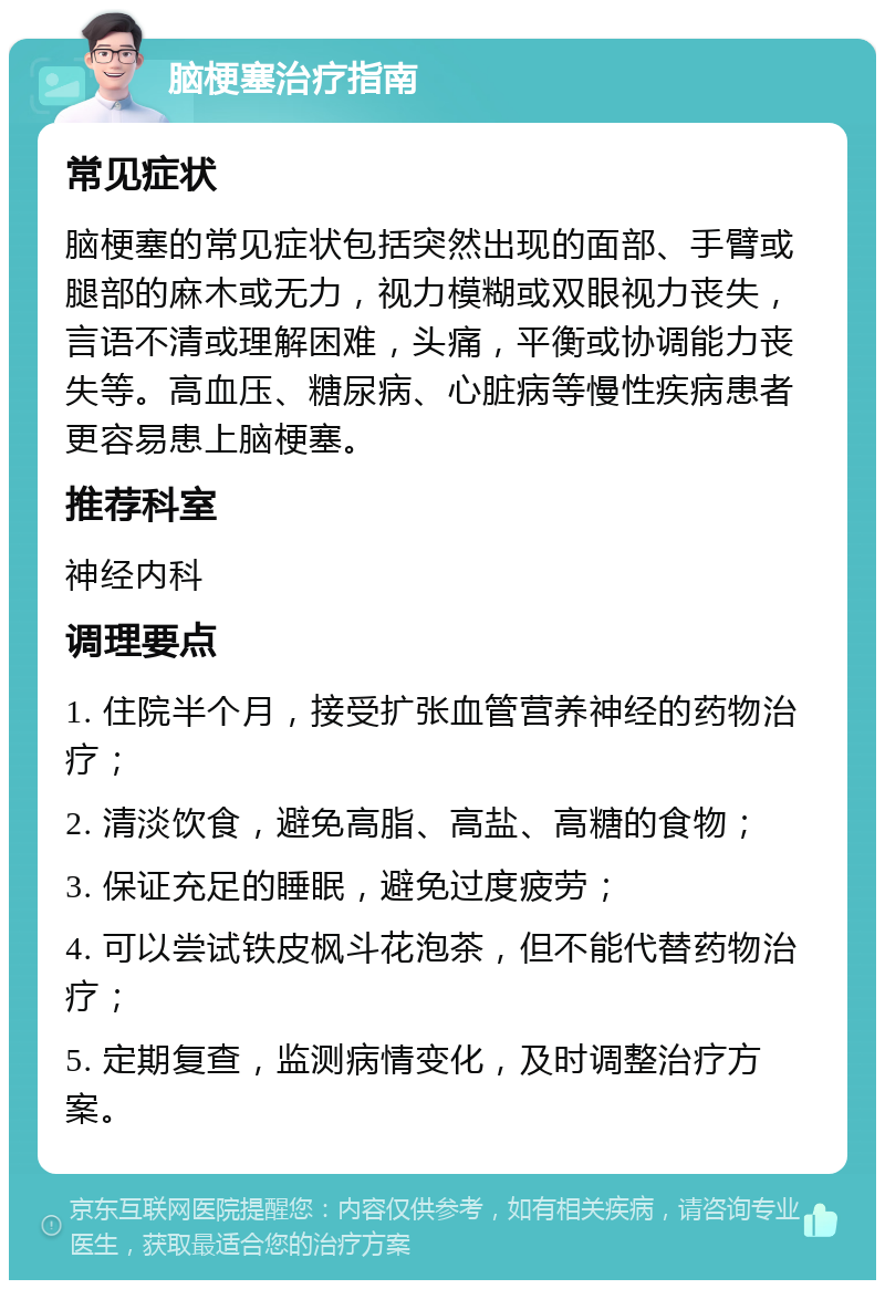 脑梗塞治疗指南 常见症状 脑梗塞的常见症状包括突然出现的面部、手臂或腿部的麻木或无力，视力模糊或双眼视力丧失，言语不清或理解困难，头痛，平衡或协调能力丧失等。高血压、糖尿病、心脏病等慢性疾病患者更容易患上脑梗塞。 推荐科室 神经内科 调理要点 1. 住院半个月，接受扩张血管营养神经的药物治疗； 2. 清淡饮食，避免高脂、高盐、高糖的食物； 3. 保证充足的睡眠，避免过度疲劳； 4. 可以尝试铁皮枫斗花泡茶，但不能代替药物治疗； 5. 定期复查，监测病情变化，及时调整治疗方案。