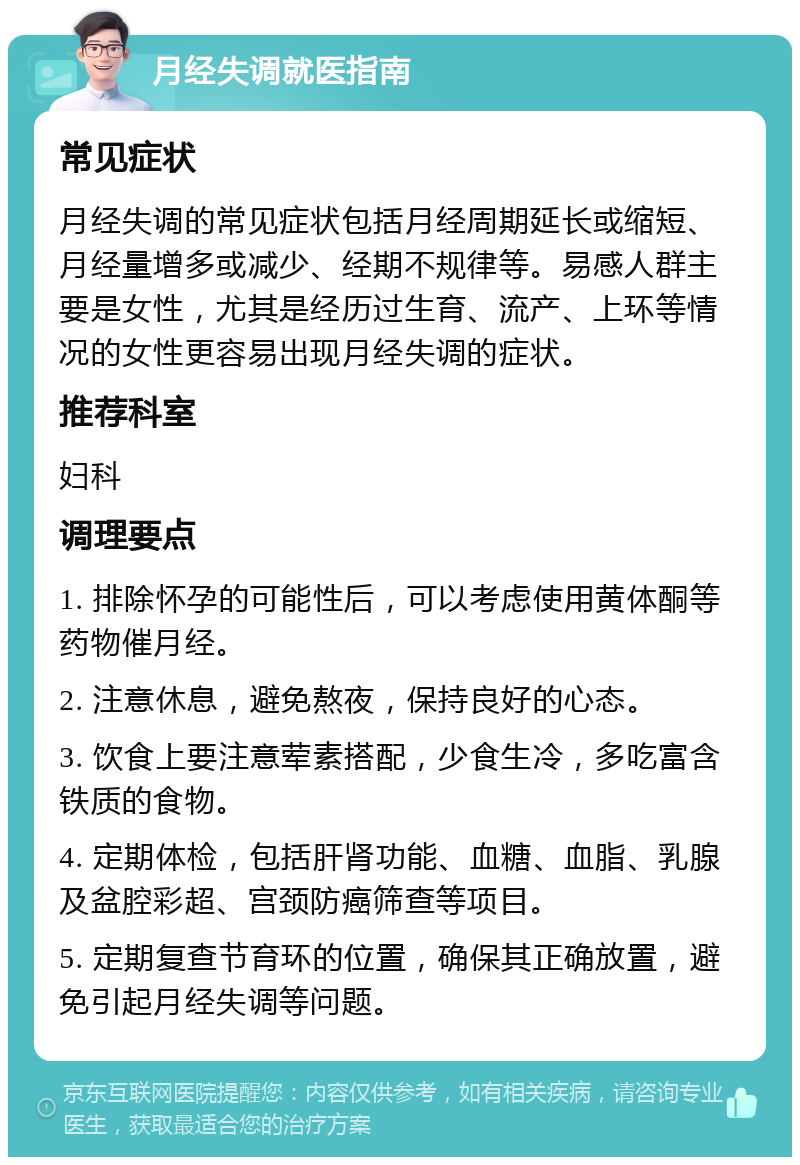 月经失调就医指南 常见症状 月经失调的常见症状包括月经周期延长或缩短、月经量增多或减少、经期不规律等。易感人群主要是女性，尤其是经历过生育、流产、上环等情况的女性更容易出现月经失调的症状。 推荐科室 妇科 调理要点 1. 排除怀孕的可能性后，可以考虑使用黄体酮等药物催月经。 2. 注意休息，避免熬夜，保持良好的心态。 3. 饮食上要注意荤素搭配，少食生冷，多吃富含铁质的食物。 4. 定期体检，包括肝肾功能、血糖、血脂、乳腺及盆腔彩超、宫颈防癌筛查等项目。 5. 定期复查节育环的位置，确保其正确放置，避免引起月经失调等问题。