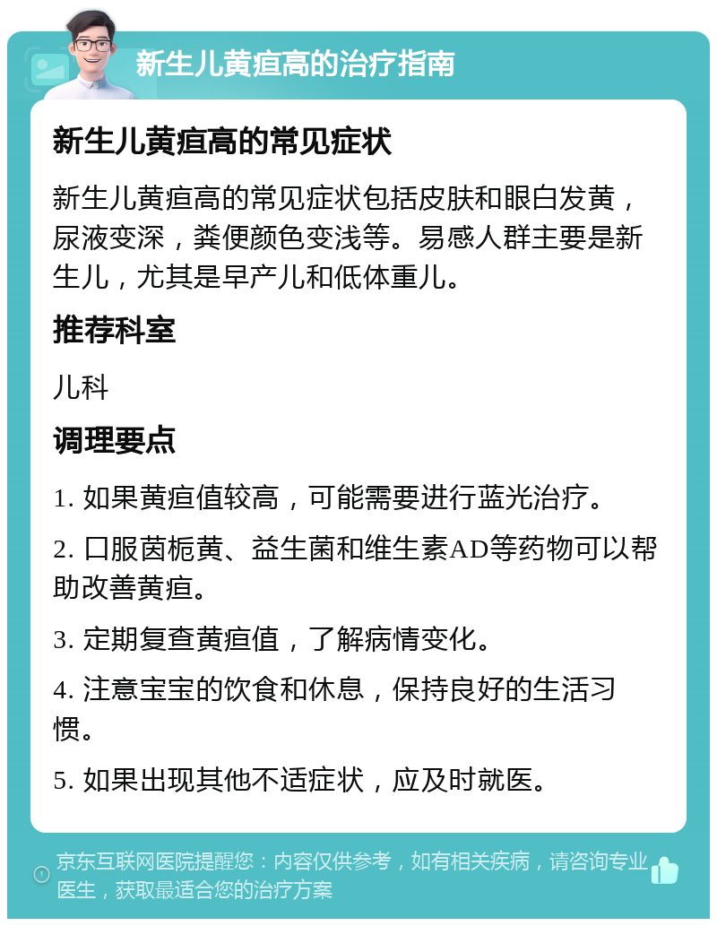 新生儿黄疸高的治疗指南 新生儿黄疸高的常见症状 新生儿黄疸高的常见症状包括皮肤和眼白发黄，尿液变深，粪便颜色变浅等。易感人群主要是新生儿，尤其是早产儿和低体重儿。 推荐科室 儿科 调理要点 1. 如果黄疸值较高，可能需要进行蓝光治疗。 2. 口服茵栀黄、益生菌和维生素AD等药物可以帮助改善黄疸。 3. 定期复查黄疸值，了解病情变化。 4. 注意宝宝的饮食和休息，保持良好的生活习惯。 5. 如果出现其他不适症状，应及时就医。