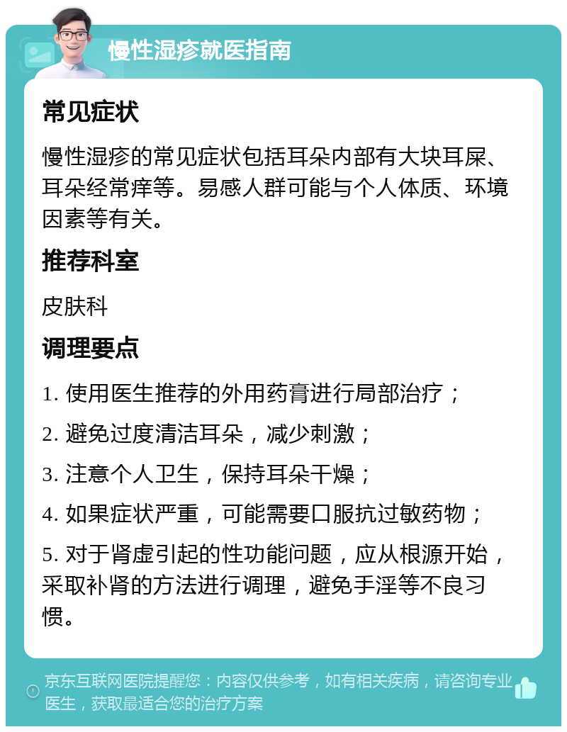 慢性湿疹就医指南 常见症状 慢性湿疹的常见症状包括耳朵内部有大块耳屎、耳朵经常痒等。易感人群可能与个人体质、环境因素等有关。 推荐科室 皮肤科 调理要点 1. 使用医生推荐的外用药膏进行局部治疗； 2. 避免过度清洁耳朵，减少刺激； 3. 注意个人卫生，保持耳朵干燥； 4. 如果症状严重，可能需要口服抗过敏药物； 5. 对于肾虚引起的性功能问题，应从根源开始，采取补肾的方法进行调理，避免手淫等不良习惯。