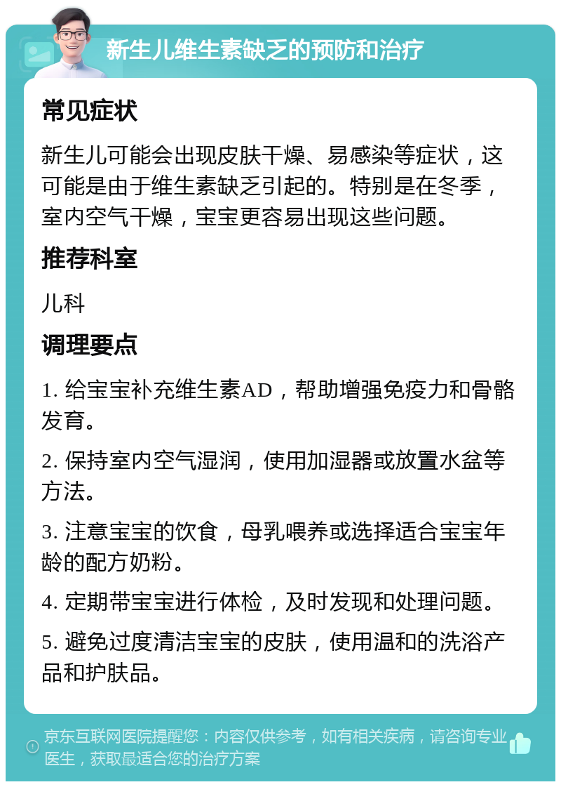 新生儿维生素缺乏的预防和治疗 常见症状 新生儿可能会出现皮肤干燥、易感染等症状，这可能是由于维生素缺乏引起的。特别是在冬季，室内空气干燥，宝宝更容易出现这些问题。 推荐科室 儿科 调理要点 1. 给宝宝补充维生素AD，帮助增强免疫力和骨骼发育。 2. 保持室内空气湿润，使用加湿器或放置水盆等方法。 3. 注意宝宝的饮食，母乳喂养或选择适合宝宝年龄的配方奶粉。 4. 定期带宝宝进行体检，及时发现和处理问题。 5. 避免过度清洁宝宝的皮肤，使用温和的洗浴产品和护肤品。