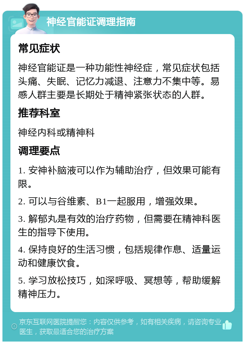 神经官能证调理指南 常见症状 神经官能证是一种功能性神经症，常见症状包括头痛、失眠、记忆力减退、注意力不集中等。易感人群主要是长期处于精神紧张状态的人群。 推荐科室 神经内科或精神科 调理要点 1. 安神补脑液可以作为辅助治疗，但效果可能有限。 2. 可以与谷维素、B1一起服用，增强效果。 3. 解郁丸是有效的治疗药物，但需要在精神科医生的指导下使用。 4. 保持良好的生活习惯，包括规律作息、适量运动和健康饮食。 5. 学习放松技巧，如深呼吸、冥想等，帮助缓解精神压力。