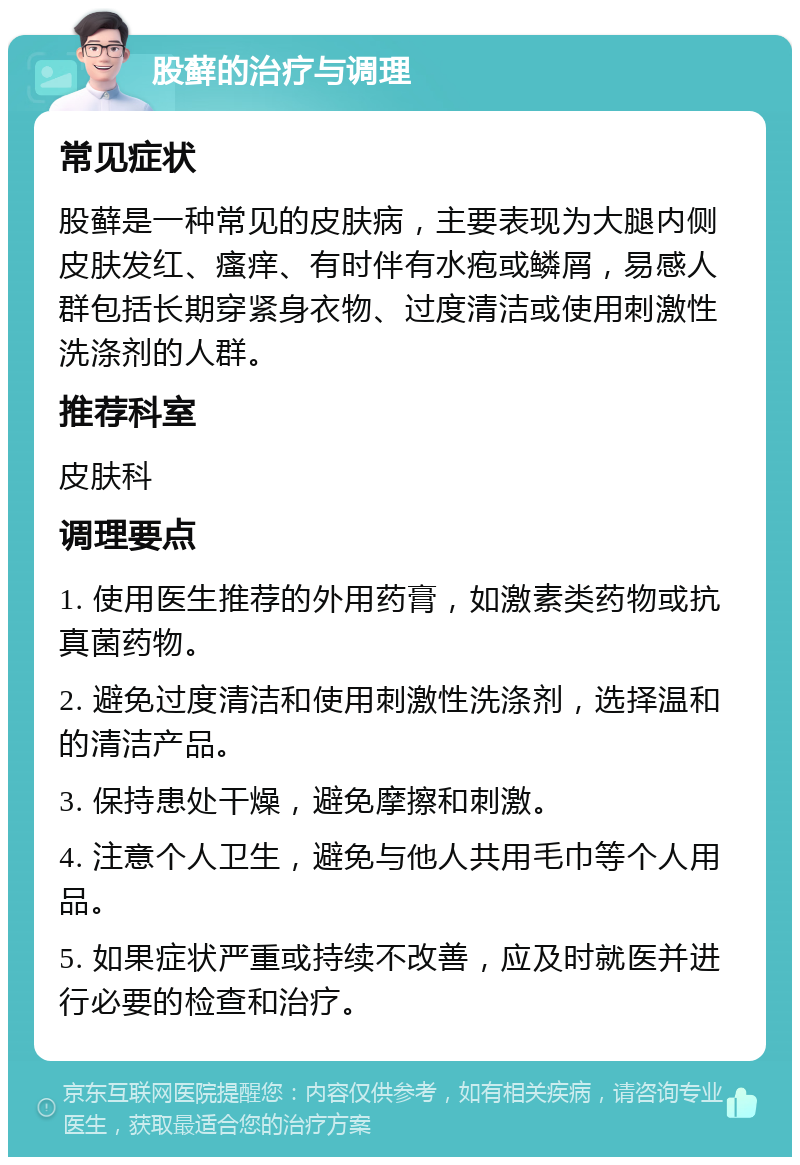 股藓的治疗与调理 常见症状 股藓是一种常见的皮肤病，主要表现为大腿内侧皮肤发红、瘙痒、有时伴有水疱或鳞屑，易感人群包括长期穿紧身衣物、过度清洁或使用刺激性洗涤剂的人群。 推荐科室 皮肤科 调理要点 1. 使用医生推荐的外用药膏，如激素类药物或抗真菌药物。 2. 避免过度清洁和使用刺激性洗涤剂，选择温和的清洁产品。 3. 保持患处干燥，避免摩擦和刺激。 4. 注意个人卫生，避免与他人共用毛巾等个人用品。 5. 如果症状严重或持续不改善，应及时就医并进行必要的检查和治疗。