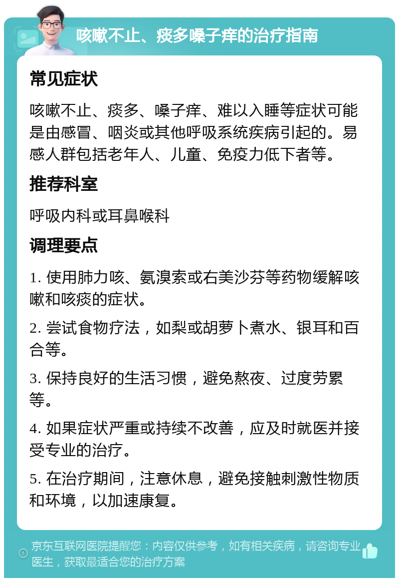 咳嗽不止、痰多嗓子痒的治疗指南 常见症状 咳嗽不止、痰多、嗓子痒、难以入睡等症状可能是由感冒、咽炎或其他呼吸系统疾病引起的。易感人群包括老年人、儿童、免疫力低下者等。 推荐科室 呼吸内科或耳鼻喉科 调理要点 1. 使用肺力咳、氨溴索或右美沙芬等药物缓解咳嗽和咳痰的症状。 2. 尝试食物疗法，如梨或胡萝卜煮水、银耳和百合等。 3. 保持良好的生活习惯，避免熬夜、过度劳累等。 4. 如果症状严重或持续不改善，应及时就医并接受专业的治疗。 5. 在治疗期间，注意休息，避免接触刺激性物质和环境，以加速康复。