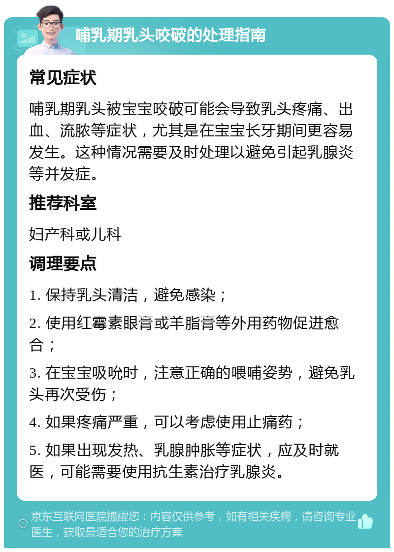 哺乳期乳头咬破的处理指南 常见症状 哺乳期乳头被宝宝咬破可能会导致乳头疼痛、出血、流脓等症状，尤其是在宝宝长牙期间更容易发生。这种情况需要及时处理以避免引起乳腺炎等并发症。 推荐科室 妇产科或儿科 调理要点 1. 保持乳头清洁，避免感染； 2. 使用红霉素眼膏或羊脂膏等外用药物促进愈合； 3. 在宝宝吸吮时，注意正确的喂哺姿势，避免乳头再次受伤； 4. 如果疼痛严重，可以考虑使用止痛药； 5. 如果出现发热、乳腺肿胀等症状，应及时就医，可能需要使用抗生素治疗乳腺炎。