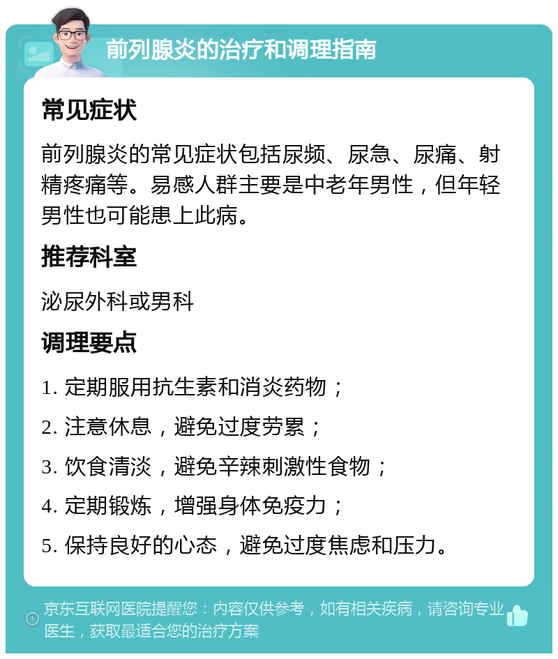 前列腺炎的治疗和调理指南 常见症状 前列腺炎的常见症状包括尿频、尿急、尿痛、射精疼痛等。易感人群主要是中老年男性，但年轻男性也可能患上此病。 推荐科室 泌尿外科或男科 调理要点 1. 定期服用抗生素和消炎药物； 2. 注意休息，避免过度劳累； 3. 饮食清淡，避免辛辣刺激性食物； 4. 定期锻炼，增强身体免疫力； 5. 保持良好的心态，避免过度焦虑和压力。