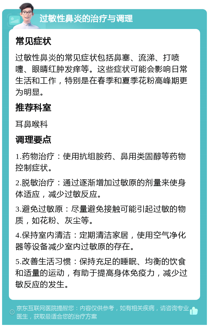 过敏性鼻炎的治疗与调理 常见症状 过敏性鼻炎的常见症状包括鼻塞、流涕、打喷嚏、眼睛红肿发痒等。这些症状可能会影响日常生活和工作，特别是在春季和夏季花粉高峰期更为明显。 推荐科室 耳鼻喉科 调理要点 1.药物治疗：使用抗组胺药、鼻用类固醇等药物控制症状。 2.脱敏治疗：通过逐渐增加过敏原的剂量来使身体适应，减少过敏反应。 3.避免过敏原：尽量避免接触可能引起过敏的物质，如花粉、灰尘等。 4.保持室内清洁：定期清洁家居，使用空气净化器等设备减少室内过敏原的存在。 5.改善生活习惯：保持充足的睡眠、均衡的饮食和适量的运动，有助于提高身体免疫力，减少过敏反应的发生。