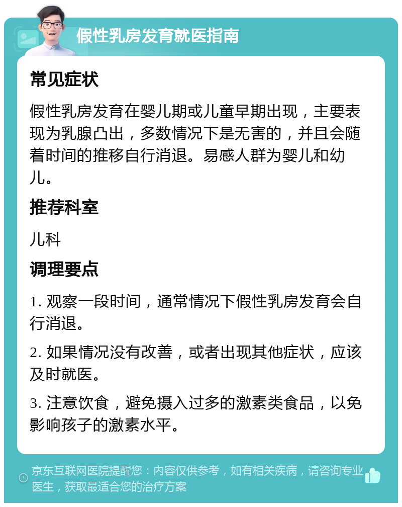 假性乳房发育就医指南 常见症状 假性乳房发育在婴儿期或儿童早期出现，主要表现为乳腺凸出，多数情况下是无害的，并且会随着时间的推移自行消退。易感人群为婴儿和幼儿。 推荐科室 儿科 调理要点 1. 观察一段时间，通常情况下假性乳房发育会自行消退。 2. 如果情况没有改善，或者出现其他症状，应该及时就医。 3. 注意饮食，避免摄入过多的激素类食品，以免影响孩子的激素水平。