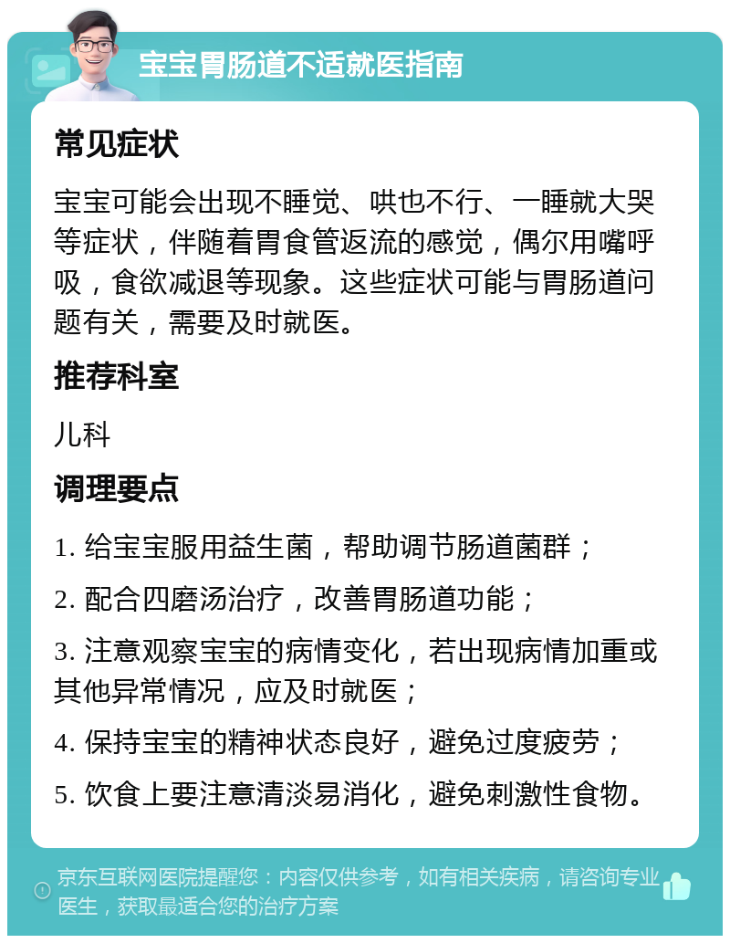 宝宝胃肠道不适就医指南 常见症状 宝宝可能会出现不睡觉、哄也不行、一睡就大哭等症状，伴随着胃食管返流的感觉，偶尔用嘴呼吸，食欲减退等现象。这些症状可能与胃肠道问题有关，需要及时就医。 推荐科室 儿科 调理要点 1. 给宝宝服用益生菌，帮助调节肠道菌群； 2. 配合四磨汤治疗，改善胃肠道功能； 3. 注意观察宝宝的病情变化，若出现病情加重或其他异常情况，应及时就医； 4. 保持宝宝的精神状态良好，避免过度疲劳； 5. 饮食上要注意清淡易消化，避免刺激性食物。