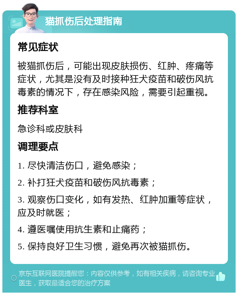 猫抓伤后处理指南 常见症状 被猫抓伤后，可能出现皮肤损伤、红肿、疼痛等症状，尤其是没有及时接种狂犬疫苗和破伤风抗毒素的情况下，存在感染风险，需要引起重视。 推荐科室 急诊科或皮肤科 调理要点 1. 尽快清洁伤口，避免感染； 2. 补打狂犬疫苗和破伤风抗毒素； 3. 观察伤口变化，如有发热、红肿加重等症状，应及时就医； 4. 遵医嘱使用抗生素和止痛药； 5. 保持良好卫生习惯，避免再次被猫抓伤。