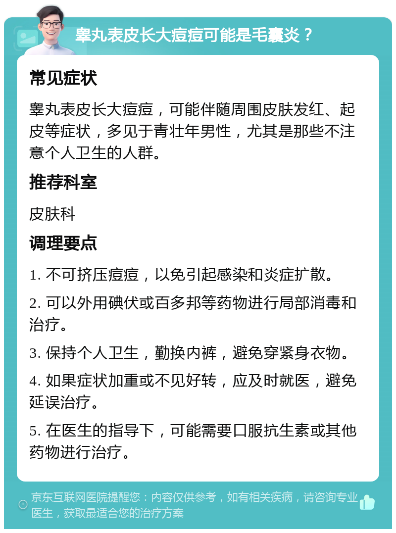 睾丸表皮长大痘痘可能是毛囊炎？ 常见症状 睾丸表皮长大痘痘，可能伴随周围皮肤发红、起皮等症状，多见于青壮年男性，尤其是那些不注意个人卫生的人群。 推荐科室 皮肤科 调理要点 1. 不可挤压痘痘，以免引起感染和炎症扩散。 2. 可以外用碘伏或百多邦等药物进行局部消毒和治疗。 3. 保持个人卫生，勤换内裤，避免穿紧身衣物。 4. 如果症状加重或不见好转，应及时就医，避免延误治疗。 5. 在医生的指导下，可能需要口服抗生素或其他药物进行治疗。