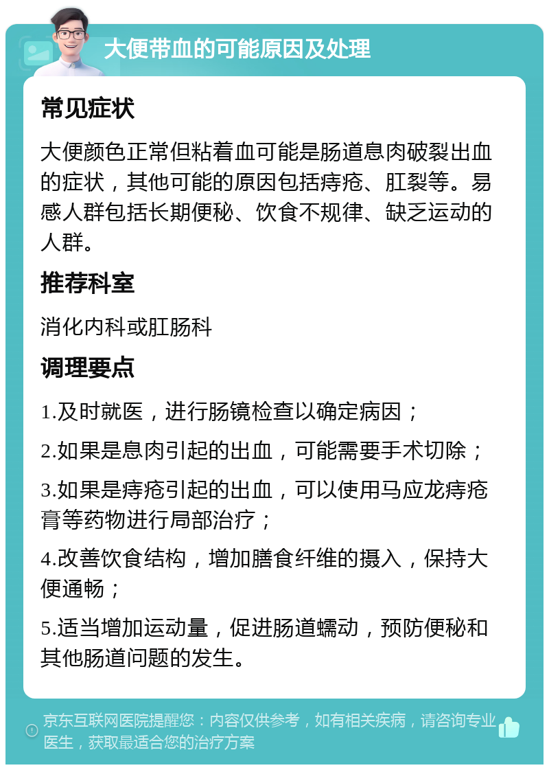 大便带血的可能原因及处理 常见症状 大便颜色正常但粘着血可能是肠道息肉破裂出血的症状，其他可能的原因包括痔疮、肛裂等。易感人群包括长期便秘、饮食不规律、缺乏运动的人群。 推荐科室 消化内科或肛肠科 调理要点 1.及时就医，进行肠镜检查以确定病因； 2.如果是息肉引起的出血，可能需要手术切除； 3.如果是痔疮引起的出血，可以使用马应龙痔疮膏等药物进行局部治疗； 4.改善饮食结构，增加膳食纤维的摄入，保持大便通畅； 5.适当增加运动量，促进肠道蠕动，预防便秘和其他肠道问题的发生。