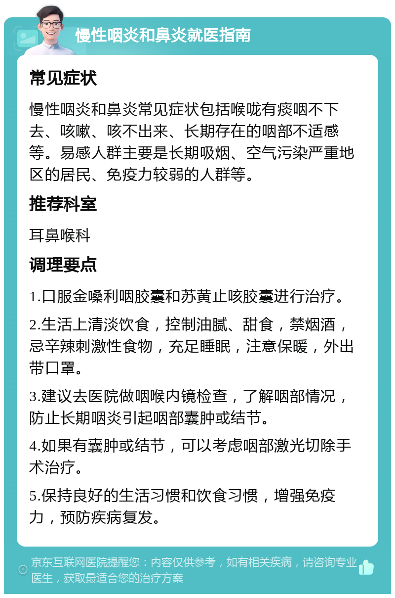 慢性咽炎和鼻炎就医指南 常见症状 慢性咽炎和鼻炎常见症状包括喉咙有痰咽不下去、咳嗽、咳不出来、长期存在的咽部不适感等。易感人群主要是长期吸烟、空气污染严重地区的居民、免疫力较弱的人群等。 推荐科室 耳鼻喉科 调理要点 1.口服金嗓利咽胶囊和苏黄止咳胶囊进行治疗。 2.生活上清淡饮食，控制油腻、甜食，禁烟酒，忌辛辣刺激性食物，充足睡眠，注意保暖，外出带口罩。 3.建议去医院做咽喉内镜检查，了解咽部情况，防止长期咽炎引起咽部囊肿或结节。 4.如果有囊肿或结节，可以考虑咽部激光切除手术治疗。 5.保持良好的生活习惯和饮食习惯，增强免疫力，预防疾病复发。