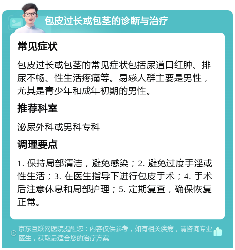 包皮过长或包茎的诊断与治疗 常见症状 包皮过长或包茎的常见症状包括尿道口红肿、排尿不畅、性生活疼痛等。易感人群主要是男性，尤其是青少年和成年初期的男性。 推荐科室 泌尿外科或男科专科 调理要点 1. 保持局部清洁，避免感染；2. 避免过度手淫或性生活；3. 在医生指导下进行包皮手术；4. 手术后注意休息和局部护理；5. 定期复查，确保恢复正常。