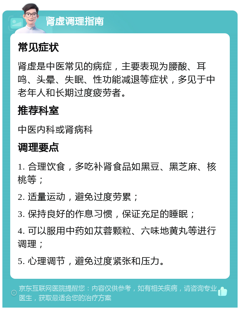 肾虚调理指南 常见症状 肾虚是中医常见的病症，主要表现为腰酸、耳鸣、头晕、失眠、性功能减退等症状，多见于中老年人和长期过度疲劳者。 推荐科室 中医内科或肾病科 调理要点 1. 合理饮食，多吃补肾食品如黑豆、黑芝麻、核桃等； 2. 适量运动，避免过度劳累； 3. 保持良好的作息习惯，保证充足的睡眠； 4. 可以服用中药如苁蓉颗粒、六味地黄丸等进行调理； 5. 心理调节，避免过度紧张和压力。