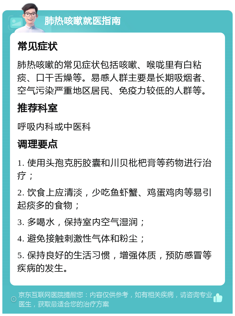 肺热咳嗽就医指南 常见症状 肺热咳嗽的常见症状包括咳嗽、喉咙里有白粘痰、口干舌燥等。易感人群主要是长期吸烟者、空气污染严重地区居民、免疫力较低的人群等。 推荐科室 呼吸内科或中医科 调理要点 1. 使用头孢克肟胶囊和川贝枇杷膏等药物进行治疗； 2. 饮食上应清淡，少吃鱼虾蟹、鸡蛋鸡肉等易引起痰多的食物； 3. 多喝水，保持室内空气湿润； 4. 避免接触刺激性气体和粉尘； 5. 保持良好的生活习惯，增强体质，预防感冒等疾病的发生。