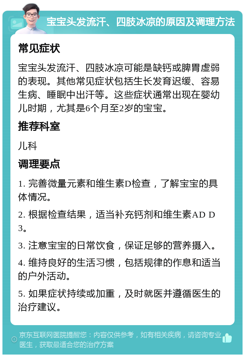 宝宝头发流汗、四肢冰凉的原因及调理方法 常见症状 宝宝头发流汗、四肢冰凉可能是缺钙或脾胃虚弱的表现。其他常见症状包括生长发育迟缓、容易生病、睡眠中出汗等。这些症状通常出现在婴幼儿时期，尤其是6个月至2岁的宝宝。 推荐科室 儿科 调理要点 1. 完善微量元素和维生素D检查，了解宝宝的具体情况。 2. 根据检查结果，适当补充钙剂和维生素AD D3。 3. 注意宝宝的日常饮食，保证足够的营养摄入。 4. 维持良好的生活习惯，包括规律的作息和适当的户外活动。 5. 如果症状持续或加重，及时就医并遵循医生的治疗建议。